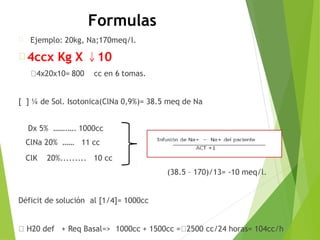 Formulas
Ejemplo: 20kg, Na;170meq/l.
4ccx Kg X
4x20x10= 800
10
cc en 6 tomas.
[ ] ¼ de Sol. Isotonica(ClNa 0,9%)= 38.5 meq de Na
Dx 5% …….…. 1000cc
ClNa 20% …… 11 cc
ClK 20%......... 10 cc
(38.5 – 170)/13= -10 meq/l.
Déficit de solución al [1/4]= 1000cc
H20 def + Req Basal=> 1000cc + 1500cc = 2500 cc/24 horas= 104cc/h
 