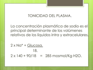 TONICIDAD DEL PLASMA.
La concentración plasmática de sodio es el
principal determinante de los volúmenes
relativos de los líquidos intra y extracelulares.
2 x Na* + Glucosa.
18.
2 x 140 + 90/18 = 285 mosmol/Kg H2O.
 