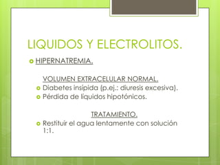 LIQUIDOS Y ELECTROLITOS.
 HIPERNATREMIA.
VOLUMEN EXTRACELULAR NORMAL.
 Diabetes insípida (p.ej.: diuresis excesiva).
 Pérdida de líquidos hipotónicos.
TRATAMIENTO.
 Restituir el agua lentamente con solución
1:1.
 