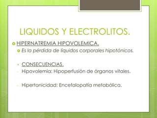 LIQUIDOS Y ELECTROLITOS.
 HIPERNATREMIA HIPOVOLEMICA.
 Es la pérdida de líquidos corporales hipotónicos.
• CONSECUENCIAS.
- Hipovolemia: Hipoperfusión de órganos vitales.
- Hipertonicidad: Encefalopatía metabólica.
 