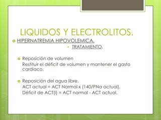 LIQUIDOS Y ELECTROLITOS.
 HIPERNATREMIA HIPOVOLEMICA.
• TRATAMIENTO.
 Reposición de volumen
Restituir el déficit de volumen y mantener el gasto
cardiaco.
 Reposición del agua libre.
ACT actual = ACT Normal x (140/PNa actual).
Déficit de ACT(l) = ACT normal - ACT actual.
 