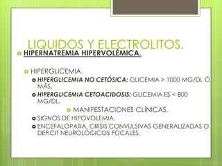 LIQUIDOS Y ELECTROLITOS.
 HIPERNATREMIA HIPERVOLÉMICA.
 HIPERGLICEMIA.
 HIPERGLICEMIA NO CETÓSICA: GLICEMIA > 1000 MG/DL Ó
MÁS.
 HIPERGLICEMIA CETOACIDOSIS: GLICEMIA ES < 800
MG/DL.
 MANIFESTACIONES CLÍNICAS.
 SIGNOS DE HIPOVOLEMIA.
 ENCEFALOPATIA, CRISIS CONVULSIVAS GENERALIZADAS O
DEFICIT NEUROLÓGICOS FOCALES.
 