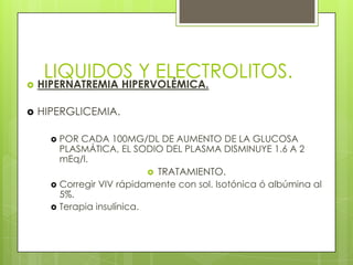 LIQUIDOS Y ELECTROLITOS.
 HIPERNATREMIA HIPERVOLÉMICA.
 HIPERGLICEMIA.
 POR CADA 100MG/DL DE AUMENTO DE LA GLUCOSA
PLASMÁTICA, EL SODIO DEL PLASMA DISMINUYE 1.6 A 2
mEq/l.
 TRATAMIENTO.
 Corregir VIV rápidamente con sol. Isotónica ó albúmina al
5%.
 Terapia insulínica.
 