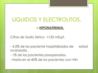 LIQUIDOS Y ELECTROLITOS.
 HIPONATREMIA.
Cifras de Sodio Sérico <135 mEq/l.
- 4.5% de los paciente hospitalizados de edad
avanzada.
- 1% de los pacientes posoperados.
- Hasta en el 40% de los pacientes con VIH.
 