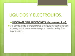 LIQUIDOS Y ELECTROLITOS.
 HIPONATREMIA HIPOTÓNICA (hipovolémica).
 Se caracteriza por perdidas de líquidos combinadas
con reposición de volumen por medio de líquidos
hipotónicos.
Lugar de la
pérdida de sodio.
Sodio en orina.
Renal.
Extrarrenal.
20 mEq/l.
< 10 mEq/l.
 