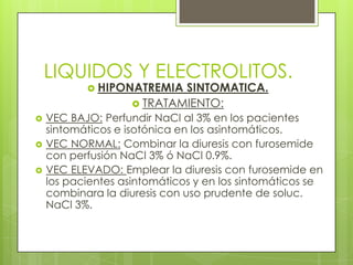 LIQUIDOS Y ELECTROLITOS.
 HIPONATREMIA SINTOMATICA.
 TRATAMIENTO:
 VEC BAJO: Perfundir NaCl al 3% en los pacientes
sintomáticos e isotónica en los asintomáticos.
 VEC NORMAL: Combinar la diuresis con furosemide
con perfusión NaCl 3% ó NaCl 0.9%.
 VEC ELEVADO: Emplear la diuresis con furosemide en
los pacientes asintomáticos y en los sintomáticos se
combinara la diuresis con uso prudente de soluc.
NaCl 3%.
 