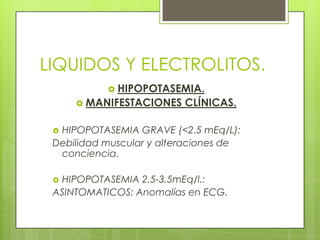 LIQUIDOS Y ELECTROLITOS.
 HIPOPOTASEMIA.
 MANIFESTACIONES CLÍNICAS.
 HIPOPOTASEMIA GRAVE (<2.5 mEq/L):
Debilidad muscular y alteraciones de
conciencia.
 HIPOPOTASEMIA 2.5-3.5mEq/l.:
ASINTOMATICOS: Anomalías en ECG.
 