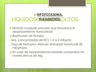 LIQUIDOS Y ELECTROLITOS.
 HIPOPOTASEMIA.
 TRATAMIENTO.
 Eliminar cualquier proceso que favorezca el
desplazamiento transcelular.
 Restitución de Potasio:
. Sols. concentradas de KCL 1.5 a 2 mEq/ml.
. Tasa de Perfusión: Método Standard transfundir 20
mEq/hora.
 En caso de hipopotasemia rebelde comprobar los
niveles séricos de Mg.
 