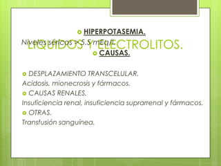 LIQUIDOS Y ELECTROLITOS.
 HIPERPOTASEMIA.
Niveles séricos > 5.5 mEq/l.
 CAUSAS.
 DESPLAZAMIENTO TRANSCELULAR.
Acidosis, mionecrosis y fármacos.
 CAUSAS RENALES.
Insuficiencia renal, insuficiencia suprarrenal y fármacos.
 OTRAS.
Transfusión sanguínea.
 
