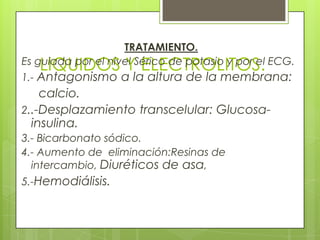 LIQUIDOS Y ELECTROLITOS.
TRATAMIENTO.
Es guiada por el nivel Sérico de potasio y por el ECG.
1.- Antagonismo a la altura de la membrana:
calcio.
2..-Desplazamiento transcelular: Glucosa-
insulina.
3.- Bicarbonato sódico.
4.- Aumento de eliminación:Resinas de
intercambio, Diuréticos de asa,
5.-Hemodiálisis.
 