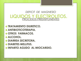 LIQUIDOS Y ELECTROLITOS.
DEFICIT DE MAGNESIO
PROCESOS PREDISPONENTES
 TRATAMIENTO DIURETICO.
 ANTIBIOTICOTERAPIA.
 OTROS FARMACOS.
 ALCOHOL.
 DIARREA SECRETORA.
 DIABETES MELLITUS.
 INFARTO AGUDO AL MIOCARDIO.
 