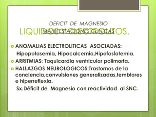 LIQUIDOS Y ELECTROLITOS.
DEFICIT DE MAGNESIO
MANIFESTACIONES CLINICAS
 ANOMALIAS ELECTROLITICAS ASOCIADAS:
Hipopotasemia, Hipocalcemia,Hipofosfatemia.
 ARRITMIAS: Taquicardia ventricular polimorfa.
 HALLAZGOS NEUROLOGICOS:Trastornos de la
conciencia,convulsiones generalizadas,temblores
e hiperreflexia.
Sx.Déficit de Magnesio con reactividad al SNC.
 