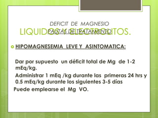 LIQUIDOS Y ELECTROLITOS.
DEFICIT DE MAGNESIO
PAUTAS DE TRATAMIENTO
 HIPOMAGNESEMIA LEVE Y ASINTOMATICA:
Dar por supuesto un déficit total de Mg de 1-2
mEq/kg.
Administrar 1 mEq /kg durante las primeras 24 hrs y
0.5 mEq/kg durante los siguientes 3-5 días
Puede emplearse el Mg VO.
 