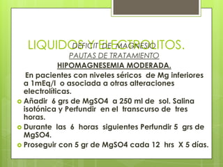 LIQUIDOS Y ELECTROLITOS.DEFICIT DE MAGNESIO
PAUTAS DE TRATAMIENTO
HIPOMAGNESEMIA MODERADA.
En pacientes con niveles séricos de Mg inferiores
a 1mEq/l o asociada a otras alteraciones
electrolíticas.
 Añadir 6 grs de MgSO4 a 250 ml de sol. Salina
isotónica y Perfundir en el transcurso de tres
horas.
 Durante las 6 horas siguientes Perfundir 5 grs de
MgSO4.
 Proseguir con 5 gr de MgSO4 cada 12 hrs X 5 días.
 
