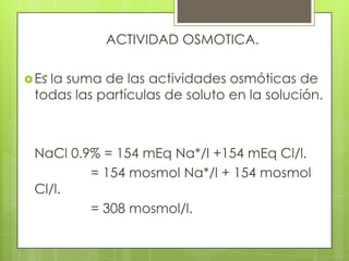 .
ACTIVIDAD OSMOTICA.
Es la suma de las actividades osmóticas de
todas las partículas de soluto en la solución.
NaCl 0.9% = 154 mEq Na*/l +154 mEq Cl/l.
= 154 mosmol Na*/l + 154 mosmol
Cl/l.
= 308 mosmol/l.
 