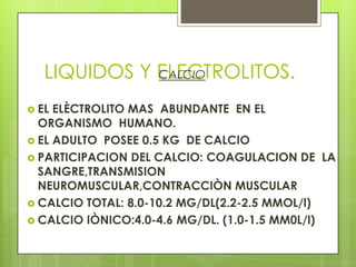 LIQUIDOS Y ELECTROLITOS.CALCIO
 EL ELÈCTROLITO MAS ABUNDANTE EN EL
ORGANISMO HUMANO.
 EL ADULTO POSEE 0.5 KG DE CALCIO
 PARTICIPACION DEL CALCIO: COAGULACION DE LA
SANGRE,TRANSMISION
NEUROMUSCULAR,CONTRACCIÒN MUSCULAR
 CALCIO TOTAL: 8.0-10.2 MG/DL(2.2-2.5 MMOL/l)
 CALCIO IÒNICO:4.0-4.6 MG/DL. (1.0-1.5 MM0L/l)
 