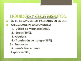 LIQUIDOS Y ELECTROLITOS.HIPOCALCEMIA IONICA
 EN EL 50-65% DE LOS PACIENTES EN LA UCI.
 AFECCIONES PREDISPONENTES:
1.- Dèficit de Magnesio(70%).
2.- Sepsis(30%).
3.-Alcalosis.
4.- Transfusiòn de sangre(15%)
5.- Fàrmacos
6. -Insuficiencia renal.
7.-pancreatitis.
 