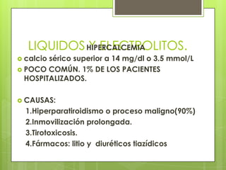LIQUIDOS Y ELECTROLITOS.HIPERCALCEMIA
 calcio sérico superior a 14 mg/dl o 3.5 mmol/L
 POCO COMÚN. 1% DE LOS PACIENTES
HOSPITALIZADOS.
 CAUSAS:
1.Hiperparatiroidismo o proceso maligno(90%)
2.Inmovilización prolongada.
3.Tirotoxicosis.
4.Fármacos: litio y diuréticos tiazídicos
 