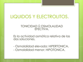 LIQUIDOS Y ELECTROLITOS.
TONICIDAD Ú OSMOLALIDAD
EFECTIVA.
Es la actividad osmótica relativa de las
dos soluciones.
- Osmolalidad elevada: HIPERTONICA.
- Osmolalidad menor: HIPOTONICA.
 