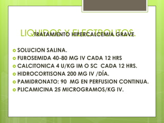 LIQUIDOS Y ELECTROLITOS.TRATAMIENTO HIPERCALCEMIA GRAVE
 SOLUCION SALINA.
 FUROSEMIDA 40-80 MG IV CADA 12 HRS
 CALCITONICA 4 U/KG IM O SC CADA 12 HRS.
 HIDROCORTISONA 200 MG IV /DÍA.
 PAMIDRONATO: 90 MG EN PERFUSION CONTINUA.
 PLICAMICINA 25 MICROGRAMOS/KG IV.
 