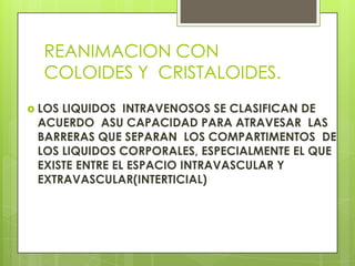 REANIMACION CON
COLOIDES Y CRISTALOIDES.
 LOS LIQUIDOS INTRAVENOSOS SE CLASIFICAN DE
ACUERDO ASU CAPACIDAD PARA ATRAVESAR LAS
BARRERAS QUE SEPARAN LOS COMPARTIMENTOS DE
LOS LIQUIDOS CORPORALES, ESPECIALMENTE EL QUE
EXISTE ENTRE EL ESPACIO INTRAVASCULAR Y
EXTRAVASCULAR(INTERTICIAL)
 