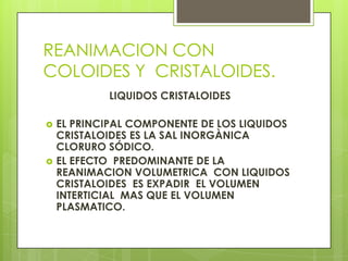 REANIMACION CON
COLOIDES Y CRISTALOIDES.
LIQUIDOS CRISTALOIDES
 EL PRINCIPAL COMPONENTE DE LOS LIQUIDOS
CRISTALOIDES ES LA SAL INORGÀNICA
CLORURO SÓDICO.
 EL EFECTO PREDOMINANTE DE LA
REANIMACION VOLUMETRICA CON LIQUIDOS
CRISTALOIDES ES EXPADIR EL VOLUMEN
INTERTICIAL MAS QUE EL VOLUMEN
PLASMATICO.
 