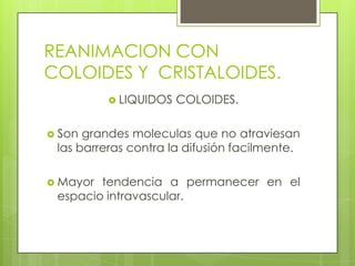 REANIMACION CON
COLOIDES Y CRISTALOIDES.
 LIQUIDOS COLOIDES.
 Son grandes moleculas que no atraviesan
las barreras contra la difusión facilmente.
 Mayor tendencia a permanecer en el
espacio intravascular.
 