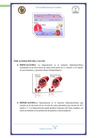 TRABAJO GRUPAL
10
Universidad Técnica de Ambato
POR ALTERACIÓN DEL CALCIO:
HIPOCALCEMIA: La hipocalcemia es el trastorno hidroelectrolítico
consistente en un nivel sérico de calcio total menor de 2.1 mmol/L u 8.5 mg/dL
en seres humanos, y presenta efectos fisiopatológicos.
HIPERCALEMIA.La hipercalcemia es el trastorno hidroelectrolítico que
consiste en la elevación de los niveles de calcio plasmático por encima de 10.5
mg/dL1 2 .3 La hipercalcemia puede producir trastornos del ritmo cardíaco, así
como un aumento en la producción de gastrina y úlceras pépticas.
 