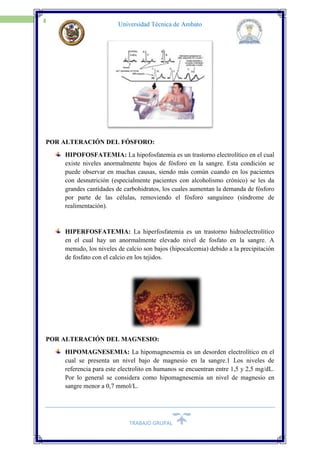 TRABAJO GRUPAL
11
Universidad Técnica de Ambato
POR ALTERACIÓN DEL FÓSFORO:
HIPOFOSFATEMIA: La hipofosfatemia es un trastorno electrolítico en el cual
existe niveles anormalmente bajos de fósforo en la sangre. Esta condición se
puede observar en muchas causas, siendo más común cuando en los pacientes
con desnutrición (especialmente pacientes con alcoholismo crónico) se les da
grandes cantidades de carbohidratos, los cuales aumentan la demanda de fósforo
por parte de las células, removiendo el fósforo sanguíneo (síndrome de
realimentación).
HIPERFOSFATEMIA: La hiperfosfatemia es un trastorno hidroelectrolítico
en el cual hay un anormalmente elevado nivel de fosfato en la sangre. A
menudo, los niveles de calcio son bajos (hipocalcemia) debido a la precipitación
de fosfato con el calcio en los tejidos.
POR ALTERACIÓN DEL MAGNESIO:
HIPOMAGNESEMIA: La hipomagnesemia es un desorden electrolítico en el
cual se presenta un nivel bajo de magnesio en la sangre.1 Los niveles de
referencia para este electrolito en humanos se encuentran entre 1,5 y 2,5 mg/dL.
Por lo general se considera como hipomagnesemia un nivel de magnesio en
sangre menor a 0,7 mmol/L.
 