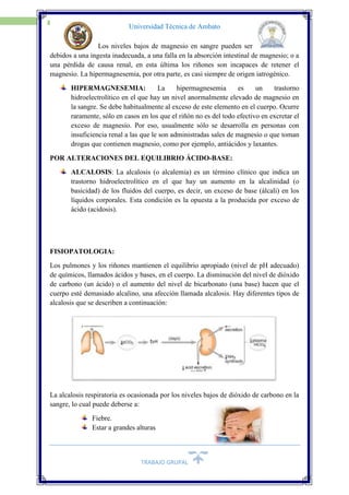 TRABAJO GRUPAL
12
Universidad Técnica de Ambato
Los niveles bajos de magnesio en sangre pueden ser
debidos a una ingesta inadecuada, a una falla en la absorción intestinal de magnesio; o a
una pérdida de causa renal, en esta última los riñones son incapaces de retener el
magnesio. La hipermagnesemia, por otra parte, es casi siempre de origen iatrogénico.
HIPERMAGNESEMIA: La hipermagnesemia es un trastorno
hidroelectrolítico en el que hay un nivel anormalmente elevado de magnesio en
la sangre. Se debe habitualmente al exceso de este elemento en el cuerpo. Ocurre
raramente, sólo en casos en los que el riñón no es del todo efectivo en excretar el
exceso de magnesio. Por eso, usualmente sólo se desarrolla en personas con
insuficiencia renal a las que le son administradas sales de magnesio o que toman
drogas que contienen magnesio, como por ejemplo, antiácidos y laxantes.
POR ALTERACIONES DEL EQUILIBRIO ÁCIDO-BASE:
ALCALOSIS: La alcalosis (o alcalemia) es un término clínico que indica un
trastorno hidroelectrolítico en el que hay un aumento en la alcalinidad (o
basicidad) de los fluidos del cuerpo, es decir, un exceso de base (álcali) en los
líquidos corporales. Esta condición es la opuesta a la producida por exceso de
ácido (acidosis).
FISIOPATOLOGIA:
Los pulmones y los riñones mantienen el equilibrio apropiado (nivel de pH adecuado)
de químicos, llamados ácidos y bases, en el cuerpo. La disminución del nivel de dióxido
de carbono (un ácido) o el aumento del nivel de bicarbonato (una base) hacen que el
cuerpo esté demasiado alcalino, una afección llamada alcalosis. Hay diferentes tipos de
alcalosis que se describen a continuación:
La alcalosis respiratoria es ocasionada por los niveles bajos de dióxido de carbono en la
sangre, lo cual puede deberse a:
Fiebre.
Estar a grandes alturas
 