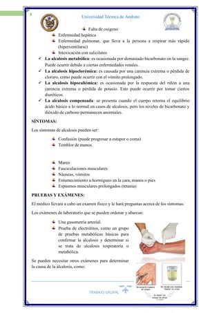 TRABAJO GRUPAL
13
Universidad Técnica de Ambato
Falta de oxígeno
Enfermedad hepática
Enfermedad pulmonar, que lleva a la persona a respirar más rápido
(hiperventilarse)
Intoxicación con salicilatos
 La alcalosis metabólica: es ocasionada por demasiado bicarbonato en la sangre.
Puede ocurrir debido a ciertas enfermedades renales. 
 La alcalosis hipoclorémica: es causada por una carencia extrema o pérdida de
cloruro, como puede ocurrir con el vómito prolongado.
 La alcalosis hipocaliémica: es ocasionada por la respuesta del riñón a una
carencia extrema o pérdida de potasio. Esto puede ocurrir por tomar ciertos
diuréticos.
 La alcalosis compensada: se presenta cuando el cuerpo retorna el equilibrio
ácido básico a lo normal en casos de alcalosis, pero los niveles de bicarbonato y
dióxido de carbono permanecen anormales.
SÍNTOMAS:
Los síntomas de alcalosis pueden ser:
Confusión (puede progresar a estupor o coma)
Temblor de manos.
Mareo
Fasciculaciones musculares
Náuseas, vómitos
Entumecimiento u hormigueo en la cara, manos o pies
Espasmos musculares prolongados (tetania)
PRUEBAS Y EXÁMENES:
El médico llevará a cabo un examen físico y le hará preguntas acerca de los síntomas:
Los exámenes de laboratorio que se pueden ordenar y abarcan:
Una gasometría arterial.
Prueba de electrólitos, como un grupo
de pruebas metabólicas básicas para
confirmar la alcalosis y determinar si
se trata de alcalosis respiratoria o
metabólica.
Se pueden necesitar otros exámenes para determinar
la causa de la alcalosis, como:
 