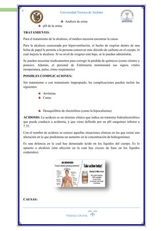 TRABAJO GRUPAL
14
Universidad Técnica de Ambato
Análisis de orina
pH de la orina.
TRATAMIENTO:
Para el tratamiento de la alcalosis, el médico necesita encontrar la causa.
Para la alcalosis ocasionada por hiperventilación, el hecho de respirar dentro de una
bolsa de papel le permite a la persona conservar más dióxido de carbono en el cuerpo, lo
cual mejora la alcalosis. Si su nivel de oxígeno está bajo, se lo pueden administrar.
Se pueden necesitar medicamentos para corregir la pérdida de químicos (como cloruro y
potasio). Además, el personal de Enfermería monitoreará sus signos vitales
(temperatura, pulso, ritmo respiratorio)
POSIBLES COMPLICACIONES:
Sin tratamiento o con tratamiento inapropiado, las complicaciones pueden incluir las
siguientes:
Arritmias
Coma
Desequilibrio de electrólitos (como la hipocaliemia)
ACIDOSIS: La acidosis es un término clínico que indica un trastorno hidroelectrolítico
que puede conducir a acidemia, y que viene definido por un pH sanguíneo inferior a
7.35.
Con el nombre de acidosis se conoce aquellas situaciones clínicas en las que existe una
alteración en la que predomina un aumento en la concentración de hidrogeniones.
Es una dolencia en la cual hay demasiado ácido en los líquidos del cuerpo. Es lo
opuesto a alcalosis (una afección en la cual hay exceso de base en los líquidos
corporales).
CAUSAS:
 