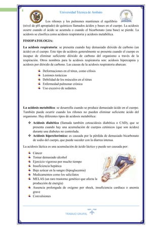 TRABAJO GRUPAL
15
Universidad Técnica de Ambato
Los riñones y los pulmones mantienen el equilibrio
(nivel de pH apropiado) de químicos llamados ácidos y bases en el cuerpo. La acidosis
ocurre cuando el ácido se acumula o cuando el bicarbonato (una base) se pierde. La
acidosis se clasifica como acidosis respiratoria y acidosis metabólica.
FISIOPATOLOGIA:
La acidosis respiratoria: se presenta cuando hay demasiado dióxido de carbono (un
ácido) en el cuerpo. Este tipo de acidosis generalmente se presenta cuando el cuerpo es
incapaz de eliminar suficiente dióxido de carbono del organismo a través de la
respiración. Otros nombres para la acidosis respiratoria son: acidosis hipercapnia y
acidosis por dióxido de carbono. Las causas de la acidosis respiratoria abarcan:
Deformaciones en el tórax, como cifosis
Lesiones torácicas
Debilidad de los músculos en el tórax
Enfermedad pulmonar crónica
Uso excesivo de sedantes.
La acidosis metabólica: se desarrolla cuando se produce demasiado ácido en el cuerpo.
También puede ocurrir cuando los riñones no pueden eliminar suficiente ácido del
organismo. Hay diferentes tipos de acidosis metabólica:
 Acidosis diabética (llamada también cetoacidosis diabética o CAD), que se
presenta cuando hay una acumulación de cuerpos cetónicos (que son ácidos)
durante una diabetes no controlada.
 Acidosis hiperclorémica: es causada por la pérdida de demasiado bicarbonato
de sodio del cuerpo, que puede suceder con la diarrea intensa.
La acidosis láctica es una acumulación de ácido láctico y puede ser causada por:
Cáncer
Tomar demasiado alcohol
Ejercicio vigoroso por mucho tiempo
Insuficiencia hepática
Bajo azúcar en la sangre (hipoglucemia)
Medicamentos como los salicilatos
MELAS (un raro trastorno genético que afecta la
producción de energía)
Ausencia prolongada de oxígeno por shock, insuficiencia cardíaca o anemia
grave
Convulsiones
 