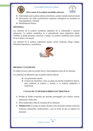 TRABAJO GRUPAL
16
Universidad Técnica de Ambato
Otras causas de la acidosis metabólica abarcan:
Enfermedad renal (acidosis tubular renal distal y acidosis tubular renal proximal)
Intoxicación con ácido acetilsalicílico (aspirina), etilenglicol (se encuentra en
anticongelantes) o metanol
Deshidratación intensa
SÍNTOMAS:
Los síntomas de la acidosis metabólica dependen de la enfermedad o afección
subyacente. La acidosis metabólica en sí generalmente causa respiración rápida.
También se puede presentar confusión o letargo. La acidosis metabólica grave puede
llevar a shock o a la muerte.
Los síntomas de la acidosis respiratoria pueden incluir confusión, fatiga, letargo,
dificultad respiratoria y somnolencia.
PRUEBAS Y EXÁMENES:
El médico llevará a cabo un examen físico y hará preguntas acerca de los síntomas.
Los exámenes de laboratorio que se pueden ordenar abarcan:
Una gasometría arterial
Examen de electrólitos, como un grupo de pruebas metabólicas básicas,
para confirmar la acidosis y mostrar si es acidosis metabólica o
respiratoria.
CAUSAS DE UN DESEQUILIBRIO ELECTROLÍTICO
Pérdida de fluidos corporales por períodos prolongados con vómitos, diarrea,
sudoración o fiebre alta
Dieta inadecuada y falta de vitaminas de los alimentos
Malabsorción: el cuerpo no puede absorber estos electrolitos debido a distintos
trastornos estomacales, medicamentos, o por la forma en que se ingieren los
alimentos
 
