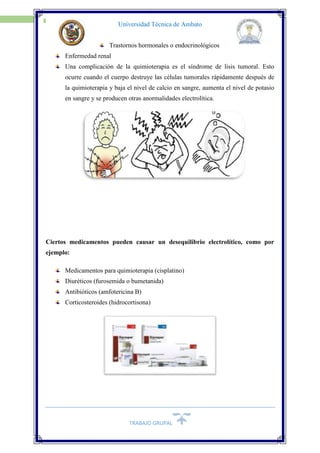 TRABAJO GRUPAL
17
Universidad Técnica de Ambato
Trastornos hormonales o endocrinológicos
Enfermedad renal
Una complicación de la quimioterapia es el síndrome de lisis tumoral. Esto
ocurre cuando el cuerpo destruye las células tumorales rápidamente después de
la quimioterapia y baja el nivel de calcio en sangre, aumenta el nivel de potasio
en sangre y se producen otras anormalidades electrolítica.
Ciertos medicamentos pueden causar un desequilibrio electrolítico, como por
ejemplo:
Medicamentos para quimioterapia (cisplatino)
Diuréticos (furosemida o bumetanida)
Antibióticos (amfotericina B)
Corticosteroides (hidrocortisona)
 