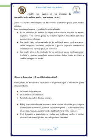TRABAJO GRUPAL
18
Universidad Técnica de Ambato
¿Cuáles son algunos de los síntomas de
desequilibrio electrolítico que hay que tener en cuenta?
 Como se describió anteriormente, un desequilibrio electrolítico puede crear muchos
síntomas.
 Estos síntomas se basan en el nivel de electrolito afectado.
Si los resultados del análisis de sangre indican niveles alterados de potasio,
magnesio, sodio o calcio, puede experimentar espasmos musculares, debilidad,
espasmos o convulsiones.
Los niveles bajos en los resultados de los análisis de sangre pueden provocar:
latidos irregulares, confusión, cambios en la presión sanguínea, trastornos del
sistema nervioso o a largo plazo, en los huesos.
Los niveles altos en los resultados de los análisis de sangre pueden provocar:
debilidad o espasmos musculares, entumecimiento, fatiga, latidos irregulares y
cambios en la presión arterial.
¿Cómo se diagnostica el desequilibrio electrolítico?
Por lo general, un desequilibrio electrolítico se diagnostica según la información que se
obtiene mediante:
La historia de los síntomas.
Un examen físico del médico.
Resultados de análisis de orina y sangre.
Si hay otras anormalidades basadas en estos estudios, el médico puede sugerir
exámenes más exhaustivos, como un electrocardiograma. (Los niveles muy altos
o bajos de potasio, magnesio y/o sodio pueden afectar el ritmo cardíaco).
Si el desequilibrio electrolítico se produce por problemas renales, el médico
puede solicitar una ecografía o una radiografía de los riñones.
 