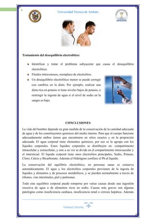 TRABAJO GRUPAL
19
Universidad Técnica de Ambato
Tratamiento del desequilibrio electrolítico:
Identificar y tratar el problema subyacente que causa el desequilibrio
electrolítico.
Fluidos intravenosos, reemplazo de electrolitos.
Un desequilibrio electrolítico menor se puede corregir
con cambios en la dieta. Por ejemplo, realizar una
dieta rica en potasio si tiene niveles bajos de potasio, o
restringir la ingesta de agua si el nivel de sodio en la
sangre es bajo.
CONCLUSIONES
La vida del hombre depende en gran medida de la conservación de la cantidad adecuada
de agua y de los constituyentes químicos del medio interno. Para que el cuerpo funcione
adecuadamente ambos tienen que encontrarse en sitios exactos y en la proporción
adecuada. El agua corporal tiene elementos químicos, por eso se la agrupa con los
líquidos corporales. Estos líquidos corporales se distribuyen en: compartimento
intracelular y extracelular, y este a su vez se divide en el compartimento intravascular y
el intersticial. El líquido corporal tiene unos electrolitos principales; Sodio, Potasio,
Cloro, Calcio y Bicarbonato. Además el Hidrógeno confiere el Ph al líquido.
La conservación del equilibrio electrolítico, en personas sanas se conserva
automáticamente. El agua y los electrolitos corporales provienen de la ingesta de
líquidos y alimentos y de procesos metabólicos, y se pierden normalmente a través de
riñones, vías intestinales, piel y pulmones.
Todo este equilibrio corporal puede romperse por varias causas desde una ingestión
excesiva de agua o de alimentos ricos en sodio. Causas más graves son algunas
patologías como insuficiencia cardiaca, insuficiencia renal o cirrosis hepática. Además
 
