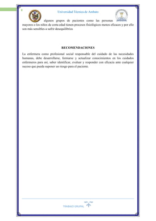 TRABAJO GRUPAL
20
Universidad Técnica de Ambato
algunos grupos de pacientes como las personas
mayores o los niños de corta edad tienen procesos fisiológicos menos eficaces y por ello
son más sensibles a sufrir desequilibrios
RECOMENDACIONES
La enfermera como profesional social responsable del cuidado de las necesidades
humanas, debe desarrollarse, formarse y actualizar conocimientos en los cuidados
enfermeros para así, saber identificar, evaluar y responder con eficacia ante cualquier
suceso que pueda suponer un riesgo para el paciente.
 