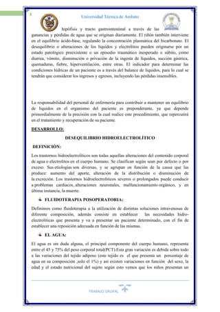 TRABAJO GRUPAL
3
Universidad Técnica de Ambato
hipófisis y tracto gastrointestinal a través de las
ganancias y pérdidas de agua que se originan diariamente. El riñón también interviene
en el equilibrio ácido-base, regulando la concentración plasmática del bicarbonato. El
desequilibrio o alteraciones de los líquidos y electrólitos pueden originarse por un
estado patológico preexistente o un episodio traumático inesperado o súbito, como
diarrea, vómito, disminución o privación de la ingesta de líquidos, succión gástrica,
quemaduras, fiebre, hiperventilación, entre otras. El indicador para determinar las
condiciones hídricas de un paciente es a través del balance de líquidos, para lo cual se
tendrán que considerar los ingresos y egresos, incluyendo las pérdidas insensibles.
La responsabilidad del personal de enfermería para contribuir a mantener un equilibrio
de líquidos en el organismo del paciente es preponderante, ya que depende
primordialmente de la precisión con la cual realice este procedimiento, que repercutirá
en el tratamiento y recuperación de su paciente.
DESARROLLO:
DESEQUILIBRIO HIDROELECTROLÍTICO
DEFINICIÒN:
Los trastornos hidroelectrolíticos son todas aquellas alteraciones del contenido corporal
de agua o electrolitos en el cuerpo humano. Se clasifican según sean por defecto o por
exceso. Sus etiologías son diversas, y se agrupan en función de la causa que las
produce: aumento del aporte, alteración de la distribución o disminución de
la excreción. Los trastornos hidroelectrolíticos severos o prolongados puede conducir
a problemas cardiacos, alteraciones neuronales, malfuncionamiento orgánico, y en
última instancia, la muerte.
FLUIDOTERAPIA POSOPERATORIA:
Definimos como fluidoterapia a la utilización de distintas soluciones intravenosas de
diferente composición, además consiste en establecer las necesidades hidro-
electroliticas que presenta y va a presentar un paciente determinado, con el fin de
establecer una reposición adecuada en función de las mismas.
EL AGUA:
El agua es sin duda alguna, el principal componente del cuerpo humano, representa
entre el 45 y 75% del peso corporal total(PCT).Esta gran variación es debida sobre todo
a las variaciones del tejido adiposo (este tejido es el que presenta un porcentaje de
agua en su composición ,solo el 1%) y así existen variaciones en función del sexo, la
edad y el estado nutricional del sujeto según esto vemos que los niños presentan un
 