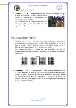 TRABAJO GRUPAL
8
Universidad Técnica de Ambato
nefropatia pierde sal.
HIPERNATREMIA: La hipernatremia es un trastorno hidroelectrolítico que
consiste en un elevado nivel del ion sodio en la
sangre (lo contrario de la hiponatremia, que
significa bajo nivel de sodio).
La causa más común de la hipernatremia no es un
exceso de sodio, sino un relacionado déficit de
agua libre en el cuerpo.
POR ALTERACIÓN DEL POTASIO:
HIPOPOTASEMIA: La hipopotasemia, también conocida como hipokaliemia
o hipocaliemia, es un trastorno en el equilibrio hidroelectrolítico del cuerpo, el
cual se caracteriza por un descenso en los niveles del ion potasio (K) en el
plasma, con niveles por debajo de 3.5 mmol/L o 3,5 mEq/l.
La hipopotasemia puede ser causada por varias anomalías. Entre las más
frecuentes están: diarrea, quemaduras, disminución de la ingesta, enfermedades
intestinales.
HIPERPOTASEMIA: La hiperpotasemia o hiperkalemia (del latín hiper, alto,
y kalium, potasio) es un trastorno hidroelectrolítico que se define como un nivel
elevado de potasio plasmático, por encima de 5.5 mmol/L. Sus causas pueden
ser debido a un aumento del aporte, redistribución o disminución de la excreción
renal. Niveles muy altos de potasio constituyen una urgencia médica debido al
riesgo de arritmias cardiacas.
 