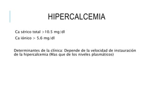 HIPERCALCEMIA
Ca sérico total >10.5 mg/dl
Ca iónico > 5.6 mg/dl
Determinantes de la clínica: Depende de la velocidad de instauración
de la hipercalcemia (Mas que de los niveles plasmáticos)
 