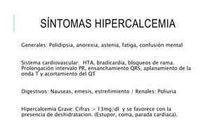SÍNTOMAS HIPERCALCEMIA
Generales: Polidipsia, anorexia, astenia, fatiga, confusión mental
Sistema cardiovascular: HTA, bradicardia, bloqueos de rama.
Prolongación intervalo PR, ensanchamiento QRS, aplanamiento de la
onda T y acortamiento del QT
Digestivos: Nauseas, emesis, estreñimiento / Renales: Poliuria
Hipercalcemia Grave: Cifras > 13mg/dl y se favorece con la
presencia de deshidratacion. (Estupor, coma, parada cardiaca).
 