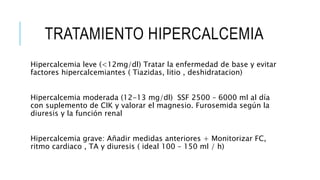 TRATAMIENTO HIPERCALCEMIA
Hipercalcemia leve (<12mg/dl) Tratar la enfermedad de base y evitar
factores hipercalcemiantes ( Tiazidas, litio , deshidratacion)
Hipercalcemia moderada (12-13 mg/dl) SSF 2500 – 6000 ml al día
con suplemento de CIK y valorar el magnesio. Furosemida según la
diuresis y la función renal
Hipercalcemia grave: Añadir medidas anteriores + Monitorizar FC,
ritmo cardiaco , TA y diuresis ( ideal 100 – 150 ml / h)
 