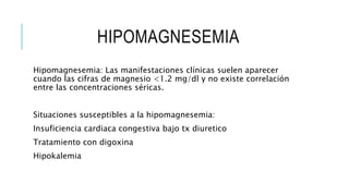 HIPOMAGNESEMIA
Hipomagnesemia: Las manifestaciones clínicas suelen aparecer
cuando las cifras de magnesio <1.2 mg/dl y no existe correlación
entre las concentraciones séricas.
Situaciones susceptibles a la hipomagnesemia:
Insuficiencia cardiaca congestiva bajo tx diuretico
Tratamiento con digoxina
Hipokalemia
 