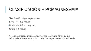 CLASIFICACIÓN HIPOMAGNESEMIA
Clasificación Hipomagnesemia:
-Leve 1.4 – 1.8 mg/dl
-Moderada 1.3 – 1 mg / dl
-Grave < 1 mg/dl
-* Una hipomagnesemia puede ser causa de una hipokalemia
refractaria al tratamiento, así como dar lugar a una hipocalcemia
 