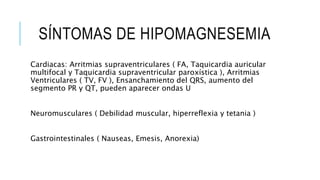 SÍNTOMAS DE HIPOMAGNESEMIA
Cardiacas: Arritmias supraventriculares ( FA, Taquicardia auricular
multifocal y Taquicardia supraventricular paroxística ), Arritmias
Ventriculares ( TV, FV ), Ensanchamiento del QRS, aumento del
segmento PR y QT, pueden aparecer ondas U
Neuromusculares ( Debilidad muscular, hiperreflexia y tetania )
Gastrointestinales ( Nauseas, Emesis, Anorexia)
 