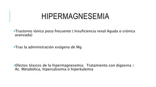 HIPERMAGNESEMIA
Trastorno iónico poco frecuente ( Insuficiencia renal Aguda o crónica
avanzada)
Tras la administración exógena de Mg
Efectos tóxicos de la hipermagnesemia: Tratamiento con digoxina /
Ac. Metabólica, hipercalcemia o hiperkalemia
 