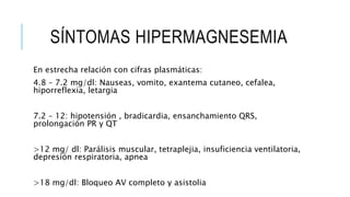 SÍNTOMAS HIPERMAGNESEMIA
En estrecha relación con cifras plasmáticas:
4.8 – 7.2 mg/dl: Nauseas, vomito, exantema cutaneo, cefalea,
hiporreflexia, letargia
7.2 – 12: hipotensión , bradicardia, ensanchamiento QRS,
prolongación PR y QT
>12 mg/ dl: Parálisis muscular, tetraplejia, insuficiencia ventilatoria,
depresión respiratoria, apnea
>18 mg/dl: Bloqueo AV completo y asistolia
 