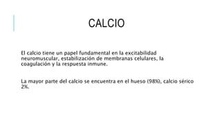 CALCIO
El calcio tiene un papel fundamental en la excitabilidad
neuromuscular, estabilización de membranas celulares, la
coagulación y la respuesta inmune.
La mayor parte del calcio se encuentra en el hueso (98%), calcio sérico
2%.
 