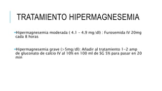 TRATAMIENTO HIPERMAGNESEMIA
Hipermagnesemia moderada ( 4.1 – 4.9 mg/dl) : Furosemida IV 20mg
cada 8 horas
Hipermagnesemia grave (>5mg/dl): Añadir al tratamiento 1-2 amp
de gluconato de calcio IV al 10% en 100 ml de SG 5% para pasar en 20
min
 